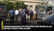 Kahramanmaraş'ta ailesini evde rehin alan şüpheli gözaltına alındı