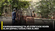 Kahramanmaraş'ta ailesini evde rehin alan şüpheli gözaltına alındı