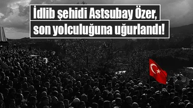 İdlib şehidi Astsubay Özer, son yolculuğuna uğurlandı!
