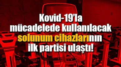 Kovid-19’la mücadelede kullanılacak solunum cihazlarının ilk partisi ulaştı!