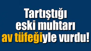 Tartıştığı eski muhtarı av tüfeğiyle vurdu