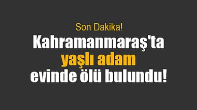 Kahramanmaraş'ta yaşlı adam evinde ölü bulundu!