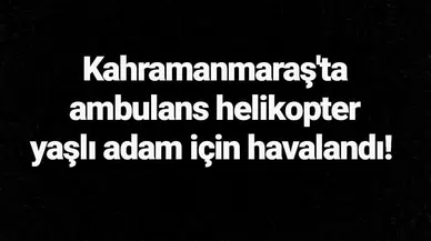 Kahramanmaraş'ta ambulans helikopter yaşlı adam için havalandı!