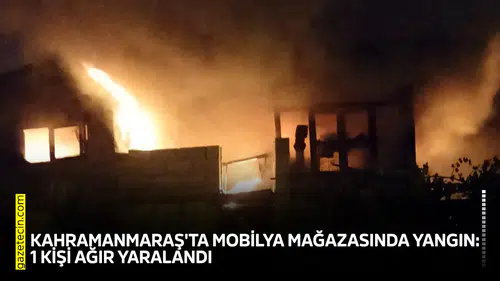Kahramanmaraş'ta mobilya mağazasında yangın: 1 kişi ağır yaralandı