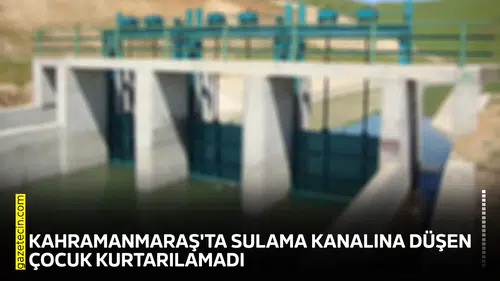 Kahramanmaraş'ta sulama kanalına düşen çocuk kurtarılamadı