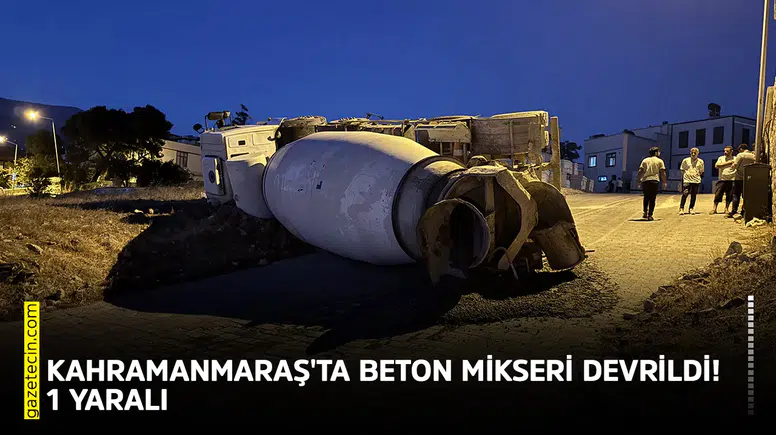 Kahramanmaraş'ta beton mikseri devrildi! 1 kişi yaralandı