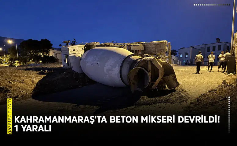 Kahramanmaraş'ta beton mikseri devrildi! 1 kişi yaralandı