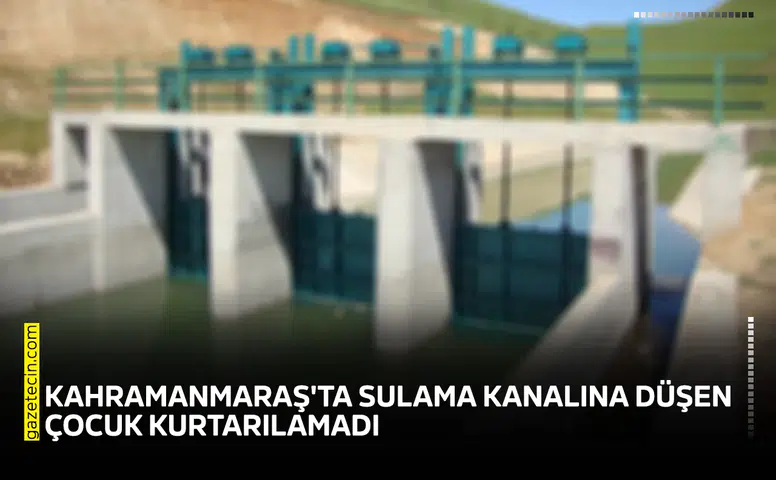 Kahramanmaraş'ta sulama kanalına düşen çocuk kurtarılamadı