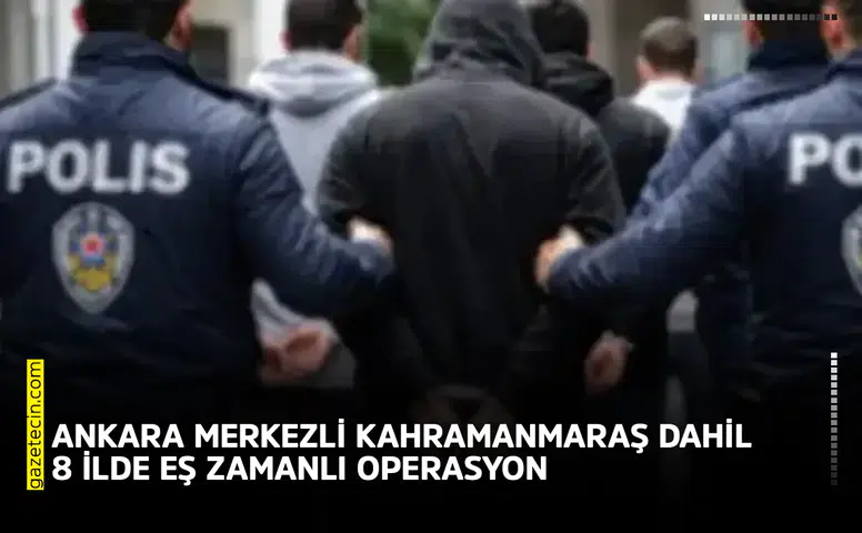 Ankara merkezli Kahramanmaraş dahil 8 ilde eş zamanlı operasyon